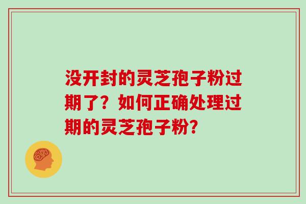 没开封的灵芝孢子粉过期了?如何正确处理过期的灵芝孢子粉?