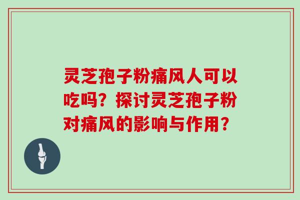 灵芝孢子粉痛风人可以吃吗?探讨灵芝孢子粉对痛风的影响与作用?