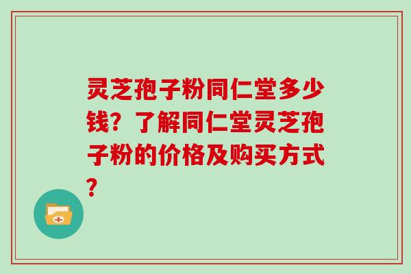 灵芝孢子粉同仁堂多少钱?了解同仁堂灵芝孢子粉的价格及购买方式?
