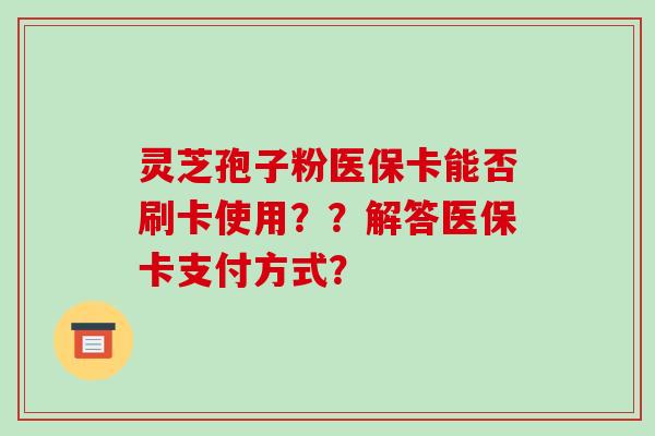 灵芝孢子粉医保卡能否刷卡使用？？解答医保卡支付方式？