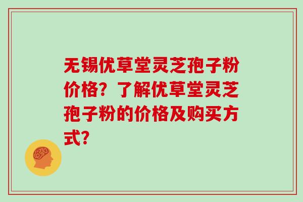 无锡优草堂灵芝孢子粉价格？了解优草堂灵芝孢子粉的价格及购买方式？