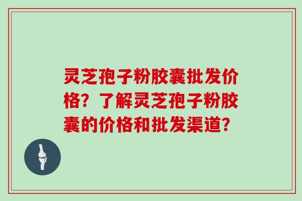 灵芝孢子粉胶囊批发价格?了解灵芝孢子粉胶囊的价格和批发渠道?