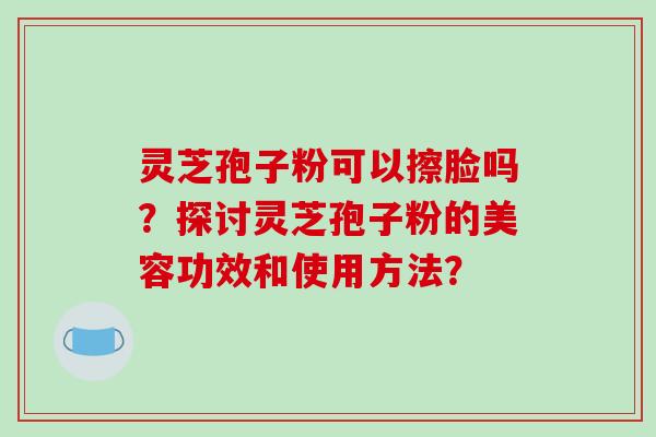 灵芝孢子粉可以擦脸吗？探讨灵芝孢子粉的美容功效和使用方法？