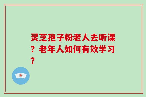 灵芝孢子粉老人去听课？老年人如何有效学习？
