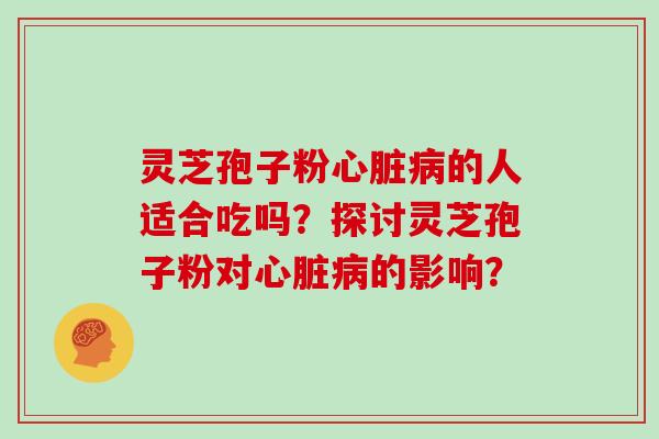 灵芝孢子粉心脏病的人适合吃吗?探讨灵芝孢子粉对心脏病的影响?