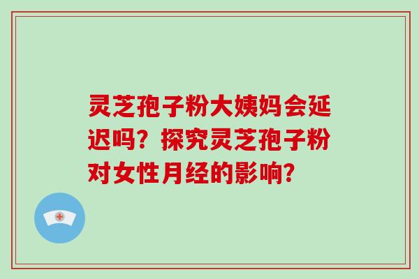 灵芝孢子粉大姨妈会延迟吗？探究灵芝孢子粉对女性月经的影响？