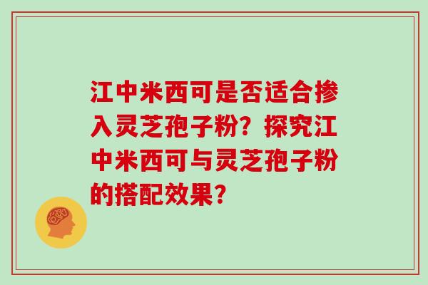 江中米西可是否适合掺入灵芝孢子粉?探究江中米西可与灵芝孢子粉的搭配效果?