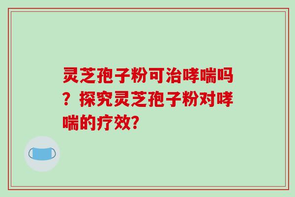 灵芝孢子粉可治哮喘吗?探究灵芝孢子粉对哮喘的疗效?