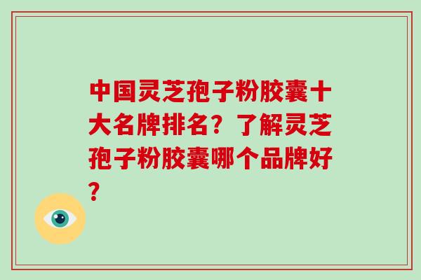 中国灵芝孢子粉胶囊十大名牌排名?了解灵芝孢子粉胶囊哪个品牌好?