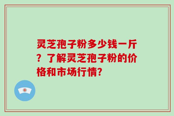 灵芝孢子粉多少钱一斤?了解灵芝孢子粉的价格和市场行情?
