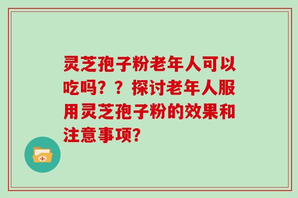 灵芝孢子粉老年人可以吃吗？？探讨老年人服用灵芝孢子粉的效果和注意事项？