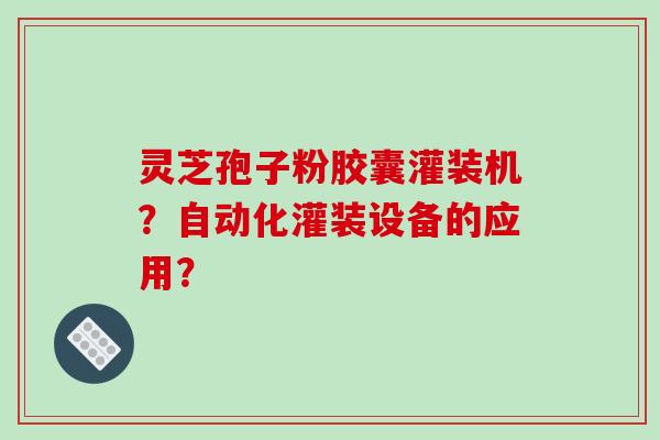 灵芝孢子粉胶囊灌装机?自动化灌装设备的应用?