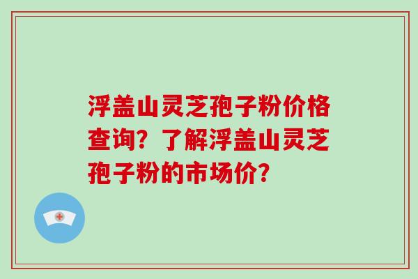 浮盖山灵芝孢子粉价格查询？了解浮盖山灵芝孢子粉的市场价？