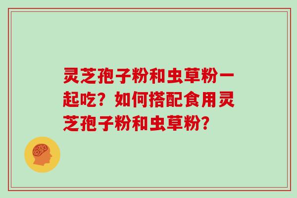 灵芝孢子粉和虫草粉一起吃？如何搭配食用灵芝孢子粉和虫草粉？