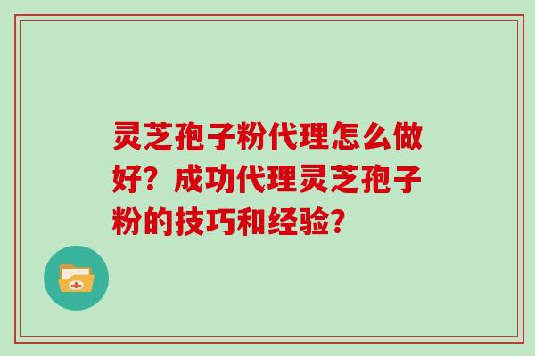 灵芝孢子粉代理怎么做好？成功代理灵芝孢子粉的技巧和经验？