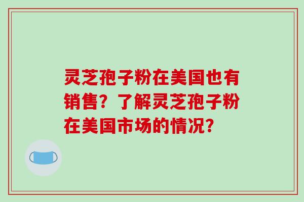 灵芝孢子粉在美国也有销售?了解灵芝孢子粉在美国市场的情况?