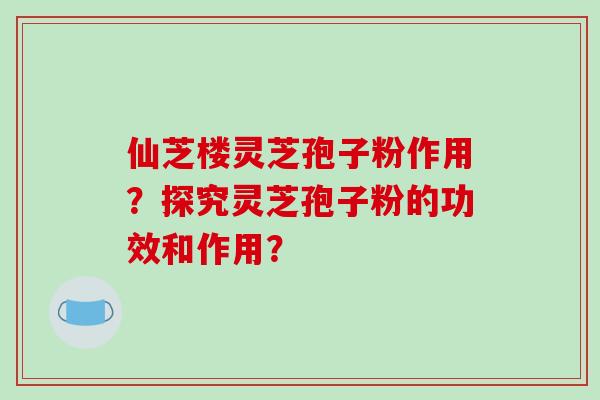 仙芝楼灵芝孢子粉作用？探究灵芝孢子粉的功效和作用？