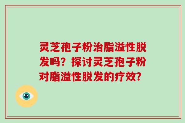 灵芝孢子粉治脂溢性脱发吗？探讨灵芝孢子粉对脂溢性脱发的疗效？