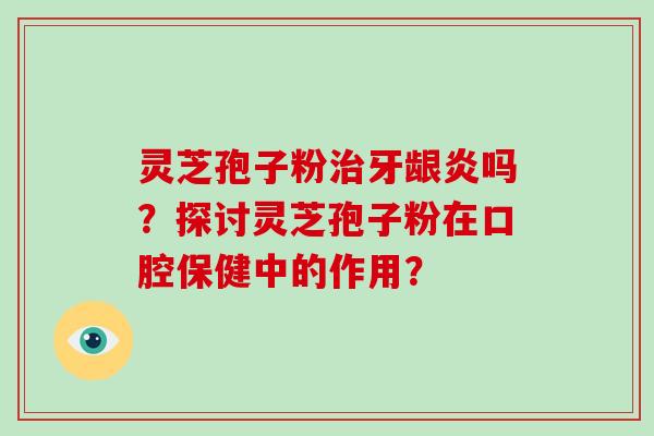 灵芝孢子粉治牙龈炎吗？探讨灵芝孢子粉在口腔保健中的作用？