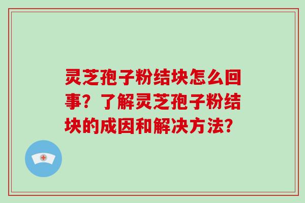 灵芝孢子粉结块怎么回事？了解灵芝孢子粉结块的成因和解决方法？