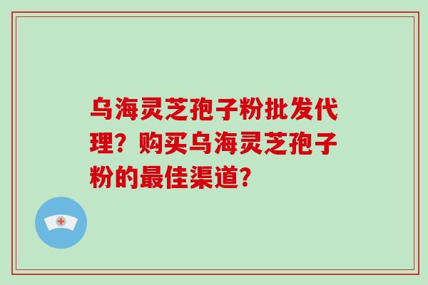 乌海灵芝孢子粉批发代理？购买乌海灵芝孢子粉的最佳渠道？