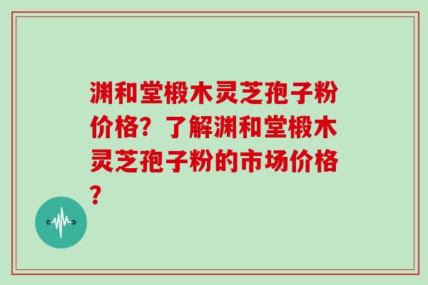 渊和堂椴木灵芝孢子粉价格？了解渊和堂椴木灵芝孢子粉的市场价格？