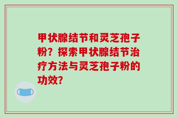 甲状腺结节和灵芝孢子粉？探索甲状腺结节治疗方法与灵芝孢子粉的功效？