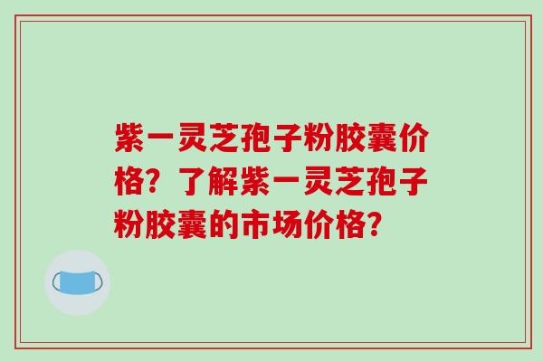 紫一灵芝孢子粉胶囊价格？了解紫一灵芝孢子粉胶囊的市场价格？