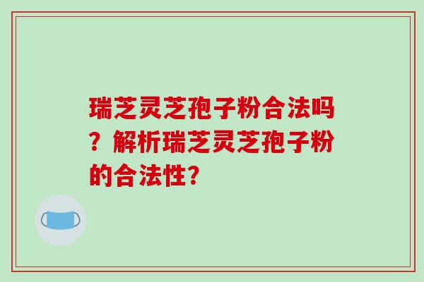 瑞芝灵芝孢子粉合法吗？解析瑞芝灵芝孢子粉的合法性？