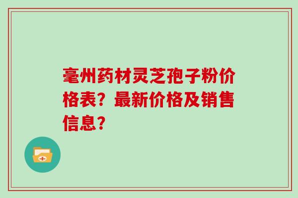 毫州药材灵芝孢子粉价格表？最新价格及销售信息？