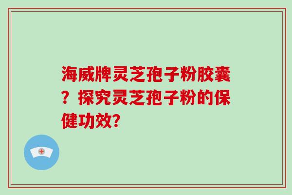 海威牌灵芝孢子粉胶囊？探究灵芝孢子粉的保健功效？