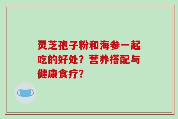 灵芝孢子粉和海参一起吃的好处？营养搭配与健康食疗？