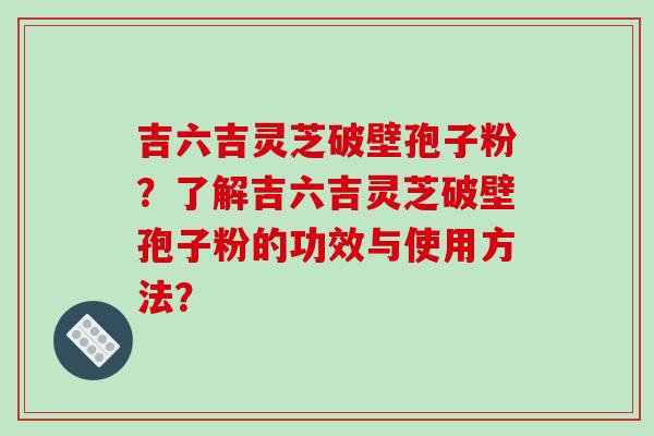 吉六吉灵芝破壁孢子粉？了解吉六吉灵芝破壁孢子粉的功效与使用方法？