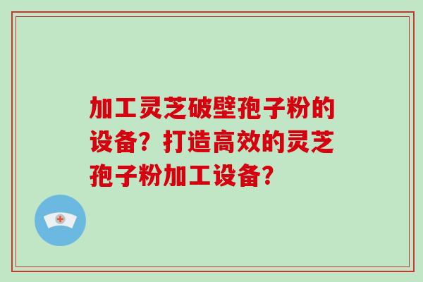 加工灵芝破壁孢子粉的设备？打造高效的灵芝孢子粉加工设备？