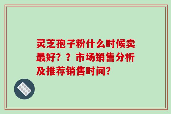 灵芝孢子粉什么时候卖最好？？市场销售分析及推荐销售时间？