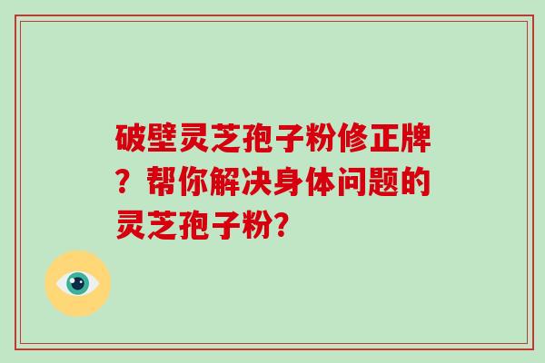 破壁灵芝孢子粉修正牌？帮你解决身体问题的灵芝孢子粉？