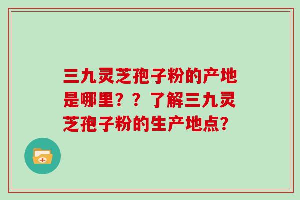 三九灵芝孢子粉的产地是哪里？？了解三九灵芝孢子粉的生产地点？