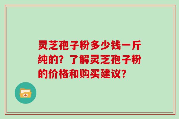 灵芝孢子粉多少钱一斤纯的？了解灵芝孢子粉的价格和购买建议？