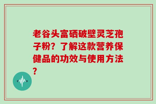 老谷头富硒破壁灵芝孢子粉？了解这款营养保健品的功效与使用方法？