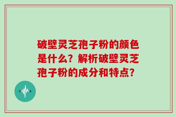 破壁灵芝孢子粉的颜色是什么？解析破壁灵芝孢子粉的成分和特点？