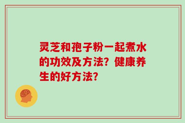 灵芝和孢子粉一起煮水的功效及方法？健康养生的好方法？