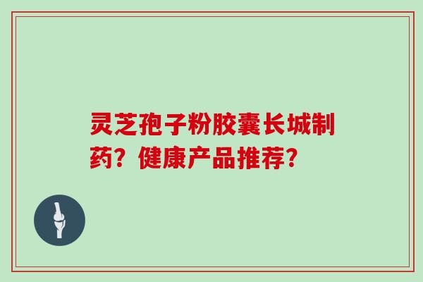 灵芝孢子粉胶囊长城制药？健康产品推荐？