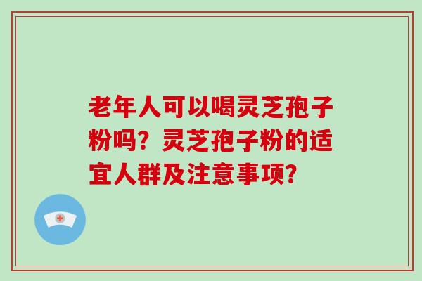 老年人可以喝灵芝孢子粉吗？灵芝孢子粉的适宜人群及注意事项？