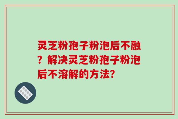 灵芝粉孢子粉泡后不融？解决灵芝粉孢子粉泡后不溶解的方法？