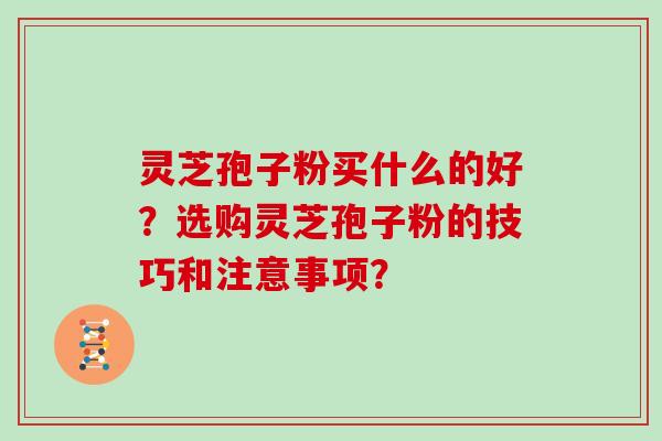 灵芝孢子粉买什么的好？选购灵芝孢子粉的技巧和注意事项？