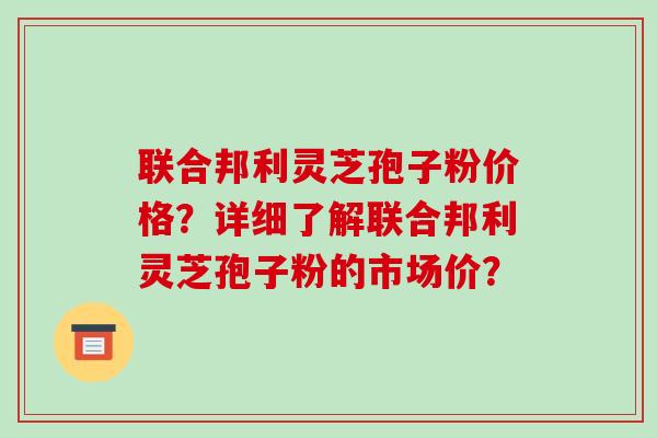 联合邦利灵芝孢子粉价格？详细了解联合邦利灵芝孢子粉的市场价？