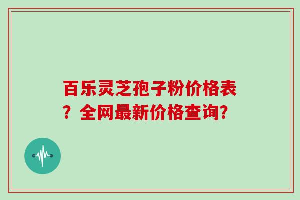 百乐灵芝孢子粉价格表？全网最新价格查询？