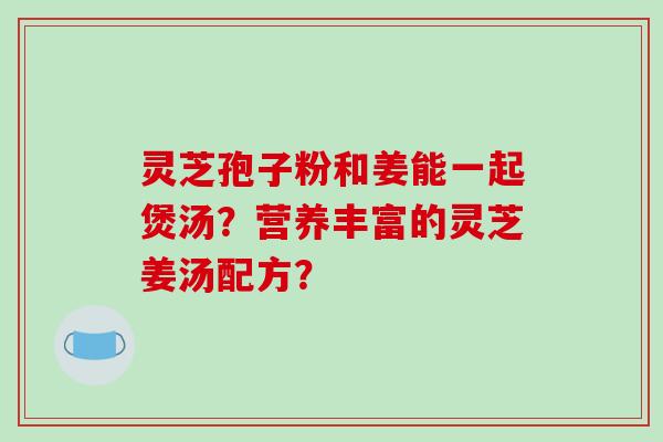 灵芝孢子粉和姜能一起煲汤？营养丰富的灵芝姜汤配方？