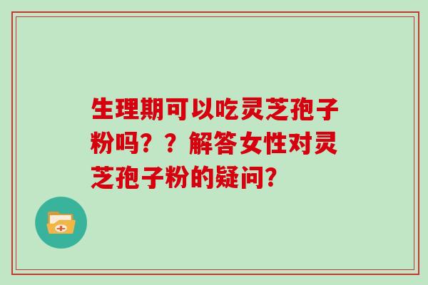 生理期可以吃灵芝孢子粉吗??解答女性对灵芝孢子粉的疑问?