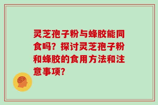灵芝孢子粉与蜂胶能同食吗？探讨灵芝孢子粉和蜂胶的食用方法和注意事项？